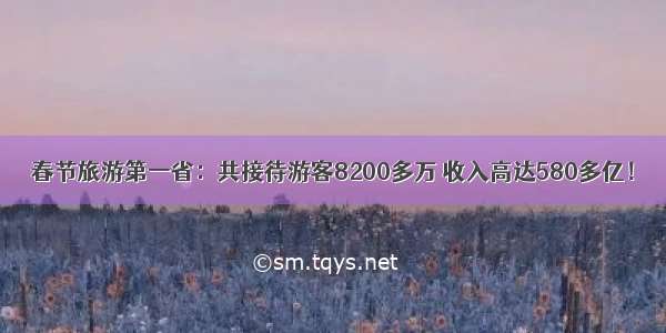 春节旅游第一省：共接待游客8200多万 收入高达580多亿！