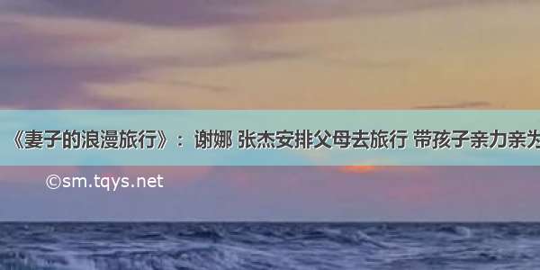 《妻子的浪漫旅行》：谢娜 张杰安排父母去旅行 带孩子亲力亲为