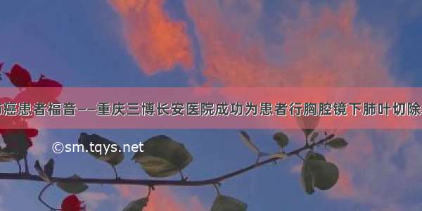 肺癌患者福音——重庆三博长安医院成功为患者行胸腔镜下肺叶切除术