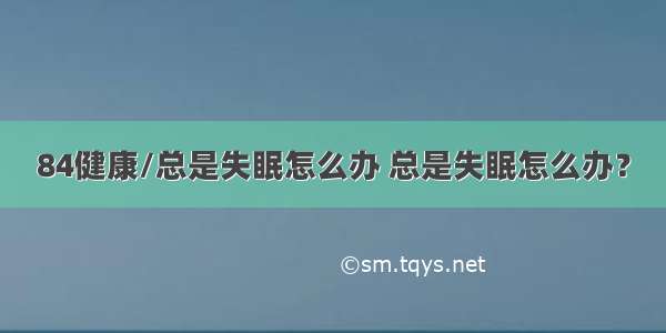 84健康/总是失眠怎么办 总是失眠怎么办？