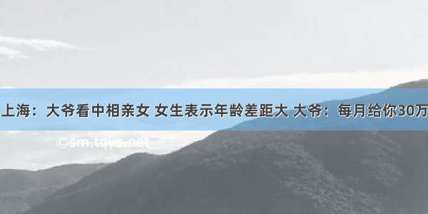 上海：大爷看中相亲女 女生表示年龄差距大 大爷：每月给你30万