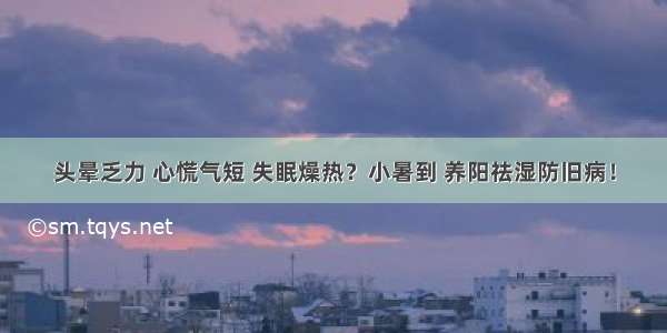 头晕乏力 心慌气短 失眠燥热？小暑到 养阳祛湿防旧病！