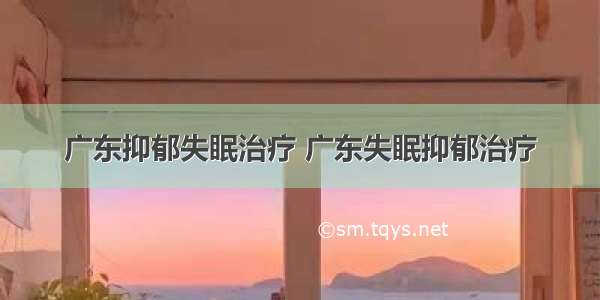 广东抑郁失眠治疗 广东失眠抑郁治疗