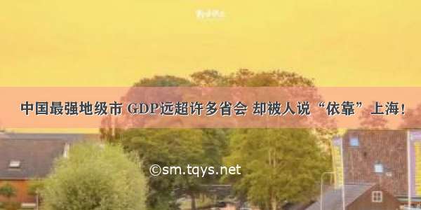 中国最强地级市 GDP远超许多省会 却被人说“依靠”上海！