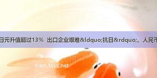 今年以来人民币对日元升值超过13%  出口企业艰难&ldquo;抗日&rdquo;。人民币升值对我国产生的