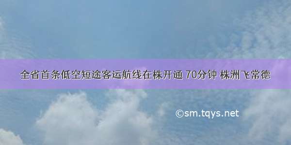 全省首条低空短途客运航线在株开通 70分钟 株洲飞常德