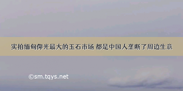 实拍缅甸仰光最大的玉石市场 都是中国人垄断了周边生意