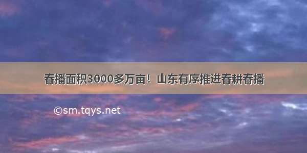 春播面积3000多万亩！山东有序推进春耕春播