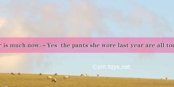 －Your daughter is much now.－Yes  the pants she wore last year are all too short for her.A.