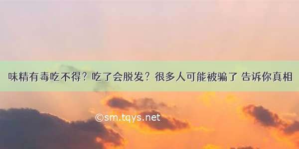 味精有毒吃不得？吃了会脱发？很多人可能被骗了 告诉你真相