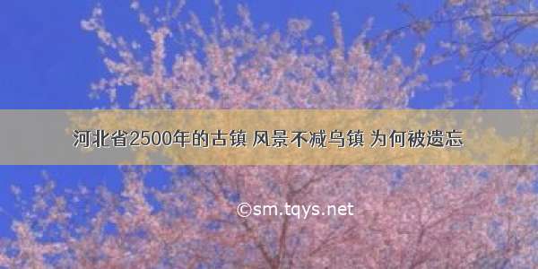 河北省2500年的古镇 风景不减乌镇 为何被遗忘