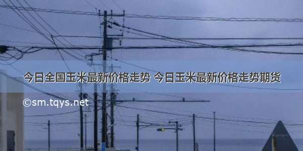 今日全国玉米最新价格走势 今日玉米最新价格走势期货