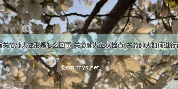 手指关节肿大变形是怎么回事_关节肿大症状检查_关节肿大如何进行预防