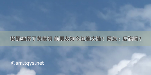 杨颖选择了黄晓明 前男友如今红遍大陆！网友：后悔吗？