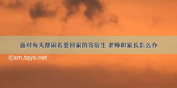 面对每天都闹着要回家的寄宿生 老师和家长怎么办