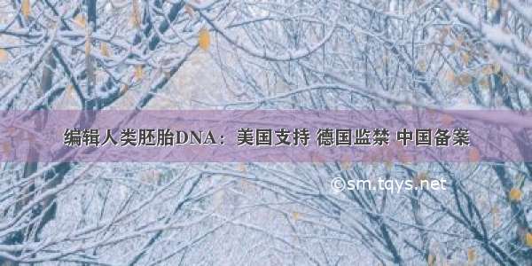 编辑人类胚胎DNA：美国支持 德国监禁 中国备案