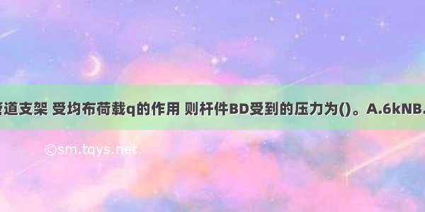 如图所示为一管道支架 受均布荷载q的作用 则杆件BD受到的压力为()。A.6kNB.C.7kND.ABCD