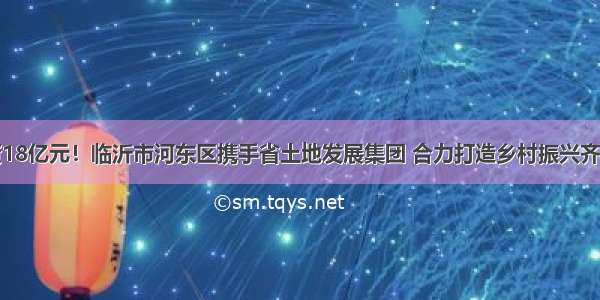 总投资18亿元！临沂市河东区携手省土地发展集团 合力打造乡村振兴齐鲁样板