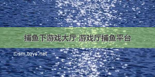 捕鱼下游戏大厅 游戏厅捕鱼平台