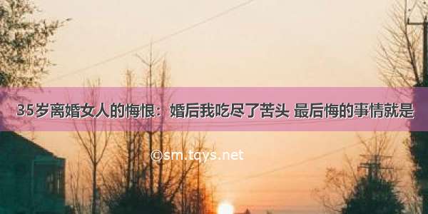 35岁离婚女人的悔恨：婚后我吃尽了苦头 最后悔的事情就是