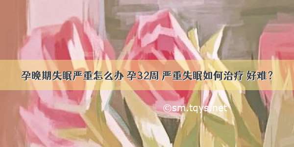 孕晚期失眠严重怎么办 孕32周 严重失眠如何治疗 好难？