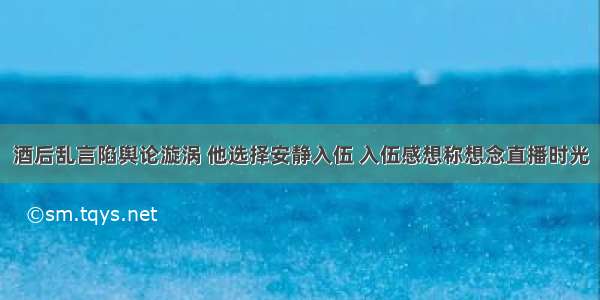 酒后乱言陷舆论漩涡 他选择安静入伍 入伍感想称想念直播时光