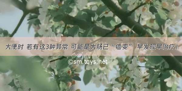 大便时 若有这3种异常 可能是大肠已“癌变” 早发现早治疗！