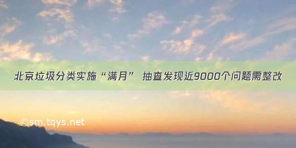 北京垃圾分类实施“满月” 抽查发现近9000个问题需整改