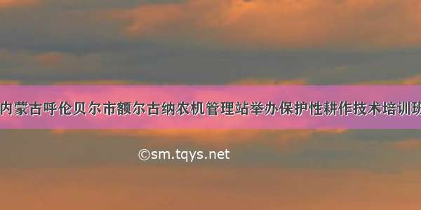 内蒙古呼伦贝尔市额尔古纳农机管理站举办保护性耕作技术培训班