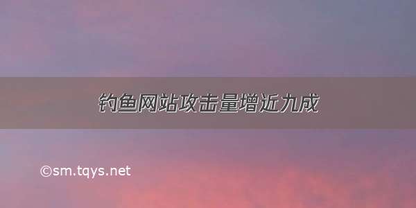 钓鱼网站攻击量增近九成