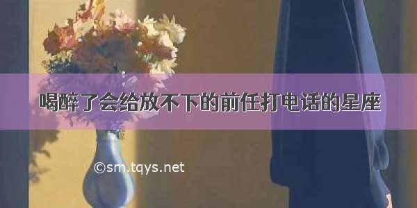 喝醉了会给放不下的前任打电话的星座