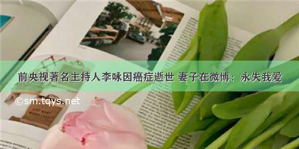 前央视著名主持人李咏因癌症逝世 妻子在微博：永失我爱