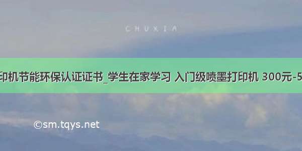 惠普打印机节能环保认证证书_学生在家学习 入门级喷墨打印机 300元-500元档