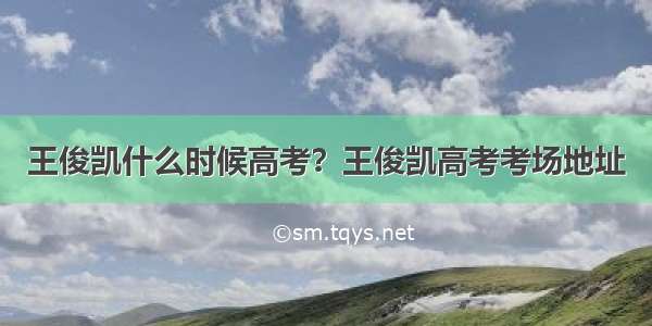 王俊凯什么时候高考？王俊凯高考考场地址