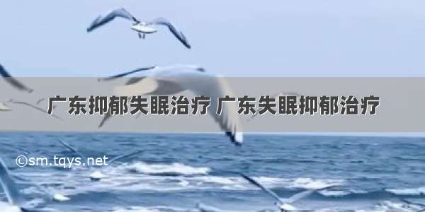 广东抑郁失眠治疗 广东失眠抑郁治疗