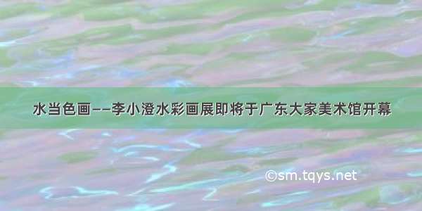 水当色画——李小澄水彩画展即将于广东大家美术馆开幕