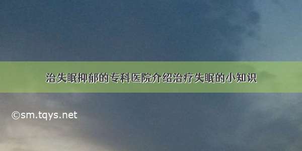 治失眠抑郁的专科医院介绍治疗失眠的小知识