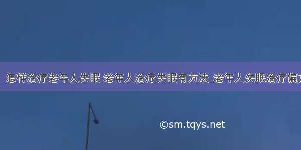 ​怎样治疗老年人失眠 老年人治疗失眠有方法_老年人失眠治疗偏方