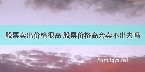 股票卖出价格很高 股票价格高会卖不出去吗