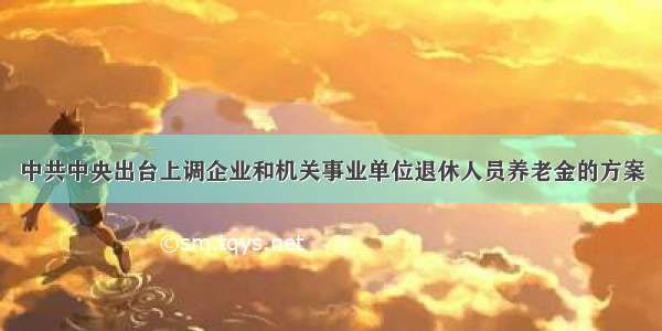 中共中央出台上调企业和机关事业单位退休人员养老金的方案