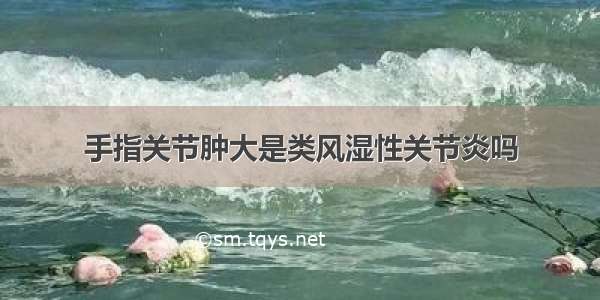 手指关节肿大是类风湿性关节炎吗