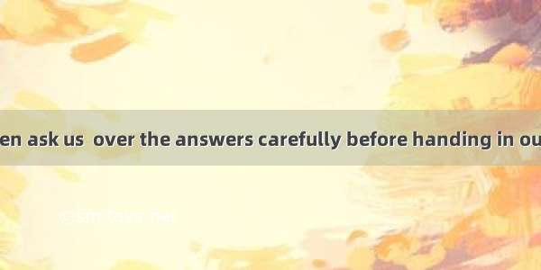 Our teachers often ask us  over the answers carefully before handing in our papers.A. goB.