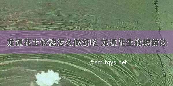 龙潭花生软糖怎么做好吃 龙潭花生软糖做法