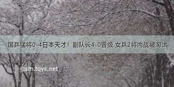 国乒猛将0-4日本天才！副队长4-0晋级 女乒2将内战被淘汰