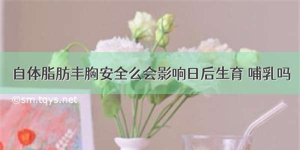 自体脂肪丰胸安全么会影响日后生育 哺乳吗