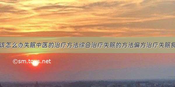 得了失眠症该怎么办失眠中医的治疗方法综合治疗失眠的方法偏方治疗失眠食疗治疗失眠