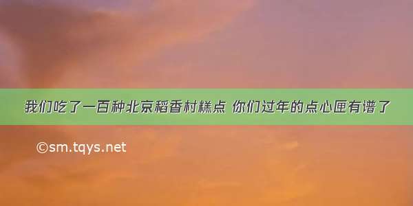 我们吃了一百种北京稻香村糕点 你们过年的点心匣有谱了