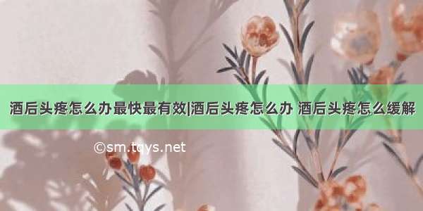 酒后头疼怎么办最快最有效|酒后头疼怎么办 酒后头疼怎么缓解