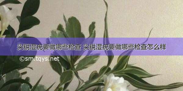 尖锐湿疣要做哪些检查 尖锐湿疣要做哪些检查怎么样