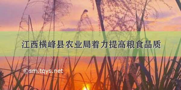 江西横峰县农业局着力提高粮食品质